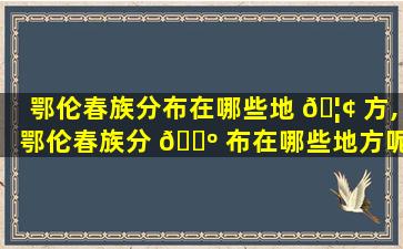 鄂伦春族分布在哪些地 🦢 方,鄂伦春族分 🐺 布在哪些地方呢
